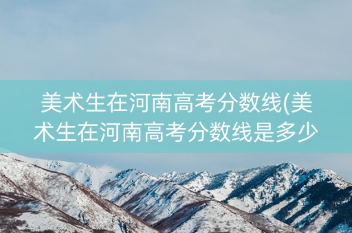 美术生在河南高考分数线(美术生在河南高考分数线是多少)