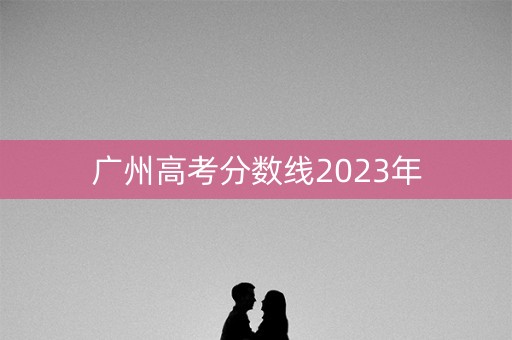 广州高考分数线2023年