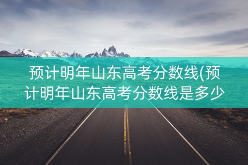 预计明年山东高考分数线(预计明年山东高考分数线是多少)