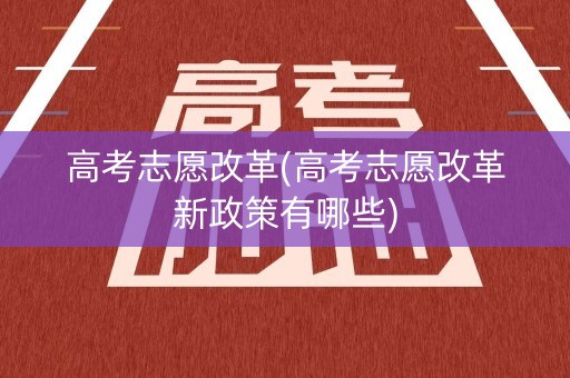 高考志愿改革(高考志愿改革新政策有哪些)