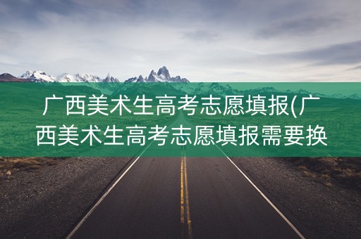 广西美术生高考志愿填报(广西美术生高考志愿填报需要换算成绩吗知乎)