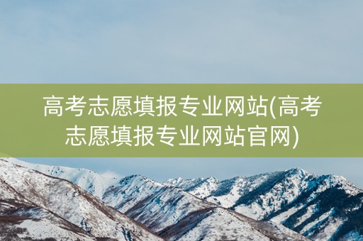 高考志愿填报专业网站(高考志愿填报专业网站官网)