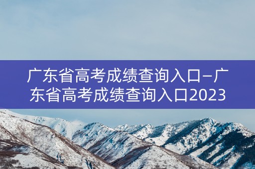 广东省高考成绩查询入口—广东省高考成绩查询入口2023
