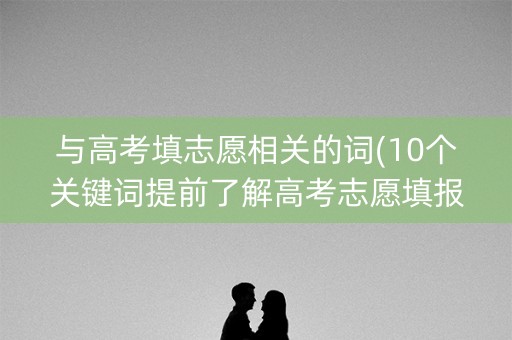 与高考填志愿相关的词(10个关键词提前了解高考志愿填报知识)