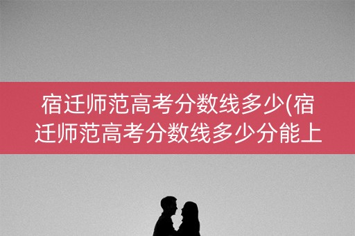 宿迁师范高考分数线多少(宿迁师范高考分数线多少分能上)