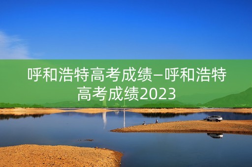 呼和浩特高考成绩—呼和浩特高考成绩2023