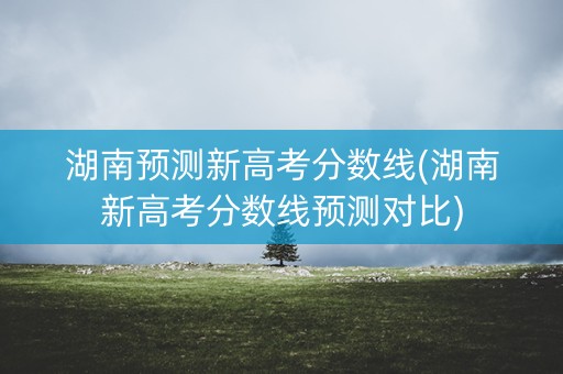 湖南预测新高考分数线(湖南新高考分数线预测对比)