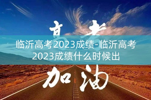 临沂高考2023成绩-临沂高考2023成绩什么时候出