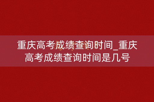 重庆高考成绩查询时间_重庆高考成绩查询时间是几号