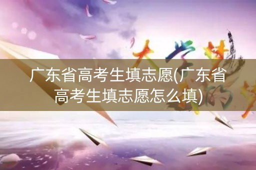 广东省高考生填志愿(广东省高考生填志愿怎么填)