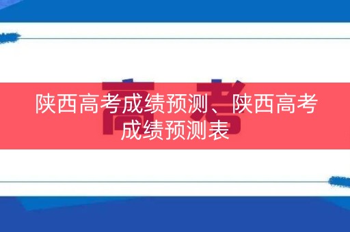 陕西高考成绩预测、陕西高考成绩预测表