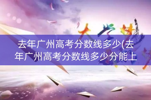 去年广州高考分数线多少(去年广州高考分数线多少分能上)