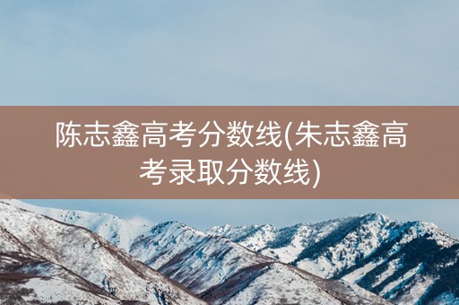 陈志鑫高考分数线(朱志鑫高考录取分数线)