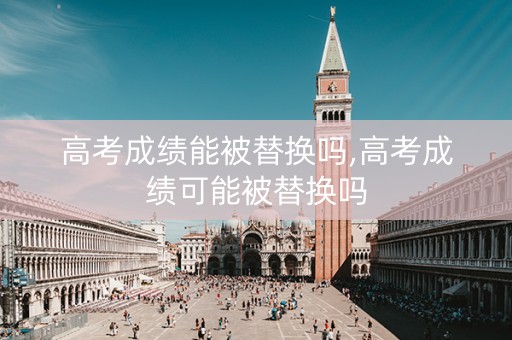 高考成绩能被替换吗,高考成绩可能被替换吗