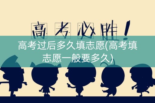 高考过后多久填志愿(高考填志愿一般要多久)