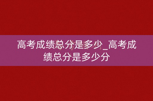 高考成绩总分是多少_高考成绩总分是多少分