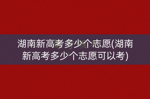 湖南新高考多少个志愿(湖南新高考多少个志愿可以考)