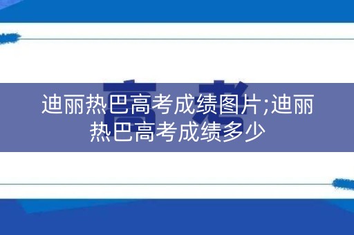 迪丽热巴高考成绩图片;迪丽热巴高考成绩多少