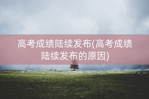 高考成绩陆续发布(高考成绩陆续发布的原因)