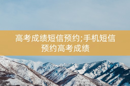 高考成绩短信预约;手机短信预约高考成绩