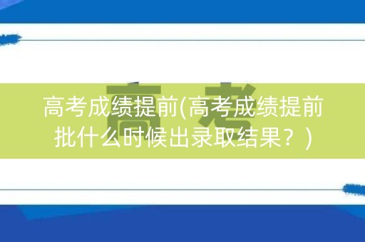高考成绩提前(高考成绩提前批什么时候出录取结果？)