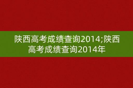 陕西高考成绩查询2014;陕西高考成绩查询2014年