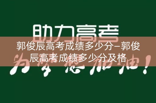 郭俊辰高考成绩多少分—郭俊辰高考成绩多少分及格