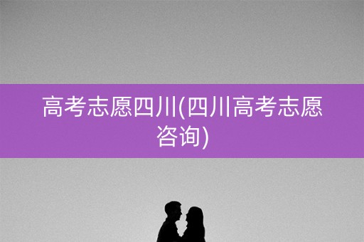 高考志愿四川(四川高考志愿咨询)