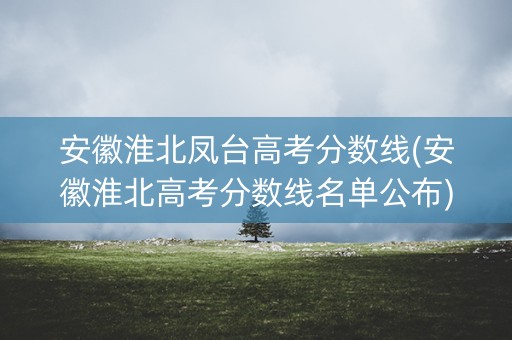 安徽淮北凤台高考分数线(安徽淮北高考分数线名单公布)