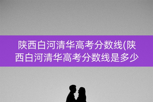 陕西白河清华高考分数线(陕西白河清华高考分数线是多少)