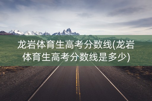 龙岩体育生高考分数线(龙岩体育生高考分数线是多少)