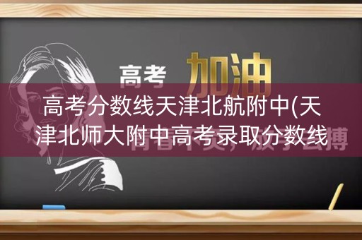 高考分数线天津北航附中(天津北师大附中高考录取分数线)