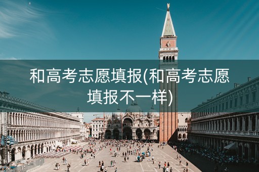 和高考志愿填报(和高考志愿填报不一样)