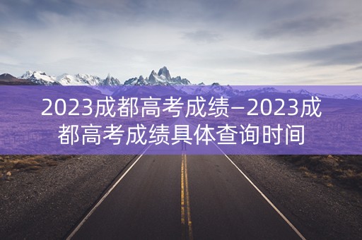 2023成都高考成绩—2023成都高考成绩具体查询时间