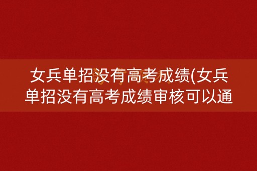 女兵单招没有高考成绩(女兵单招没有高考成绩审核可以通过么)