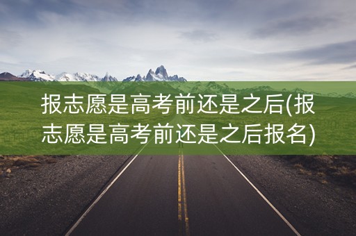 报志愿是高考前还是之后(报志愿是高考前还是之后报名)