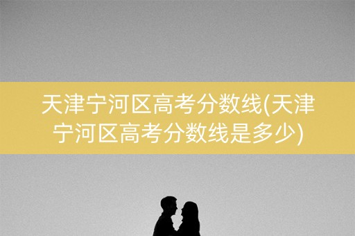 天津宁河区高考分数线(天津宁河区高考分数线是多少)