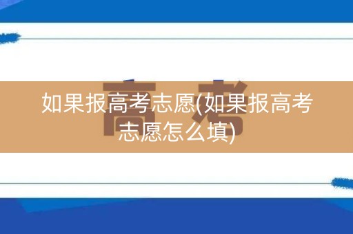 如果报高考志愿(如果报高考志愿怎么填)