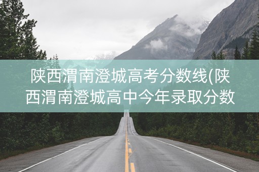 陕西渭南澄城高考分数线(陕西渭南澄城高中今年录取分数线)