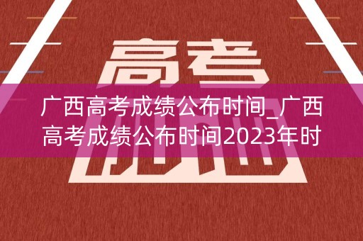 广西高考成绩公布时间_广西高考成绩公布时间2023年时间表