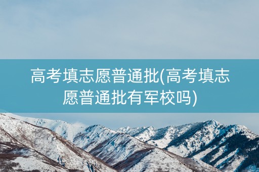 高考填志愿普通批(高考填志愿普通批有军校吗)