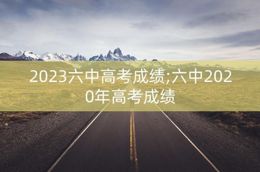 2023六中高考成绩;六中2020年高考成绩