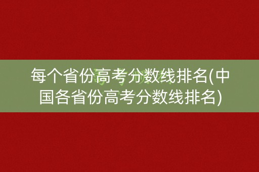 每个省份高考分数线排名(中国各省份高考分数线排名)