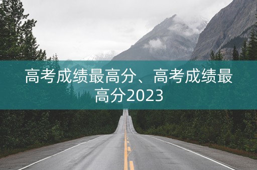 高考成绩最高分、高考成绩最高分2023