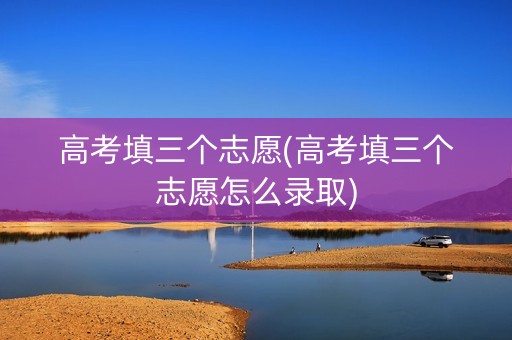 高考填三个志愿(高考填三个志愿怎么录取)