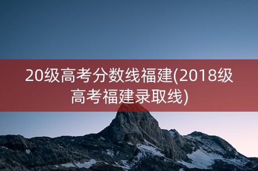 20级高考分数线福建(2018级高考福建录取线)