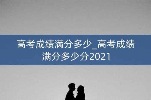 高考成绩满分多少_高考成绩满分多少分2021