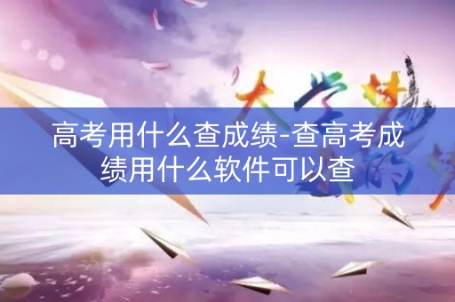高考用什么查成绩-查高考成绩用什么软件可以查