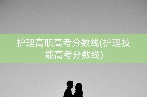 护理高职高考分数线(护理技能高考分数线)