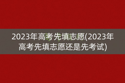 2023年高考先填志愿(2023年高考先填志愿还是先考试)